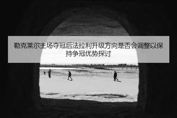 勒克莱尔主场夺冠后法拉利升级方向是否会调整以保持争冠优势探讨