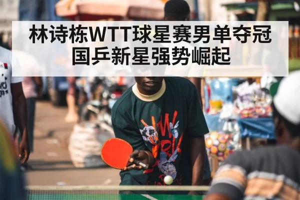 林诗栋WTT球星赛男单夺冠 国乒新星强势崛起