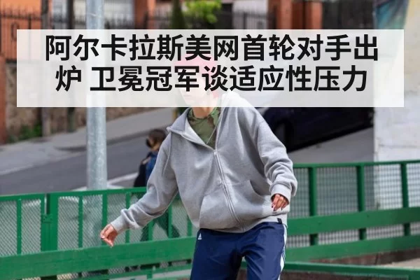 阿尔卡拉斯美网首轮对手出炉 卫冕冠军谈适应性压力